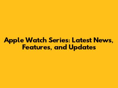 Apple Watch Series: Latest News, Features, and Updates