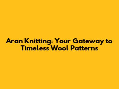 Aran Knitting: Your Gateway to Timeless Wool Patterns
