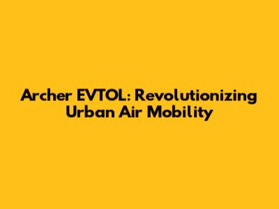 Archer EVTOL: Revolutionizing Urban Air Mobility