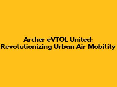 Archer eVTOL United: Revolutionizing Urban Air Mobility