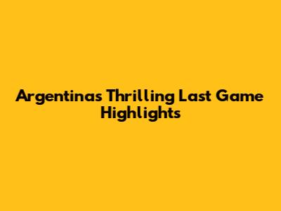 Argentina's Thrilling Last Game Highlights