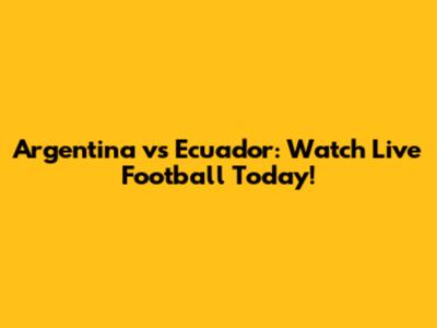 Argentina vs Ecuador: Watch Live Football Today!