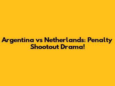 Argentina vs Netherlands: Penalty Shootout Drama!