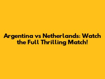 Argentina vs Netherlands: Watch the Full Thrilling Match!