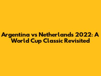 Argentina vs Netherlands 2022: A World Cup Classic Revisited