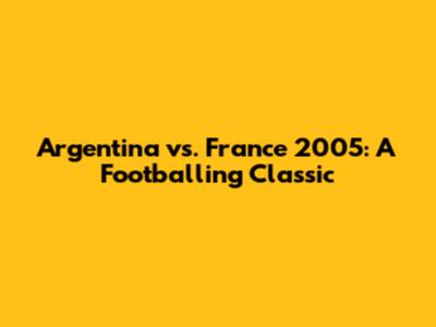 Argentina vs. France 2005: A Footballing Classic