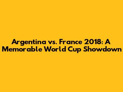 Argentina vs. France 2018: A Memorable World Cup Showdown
