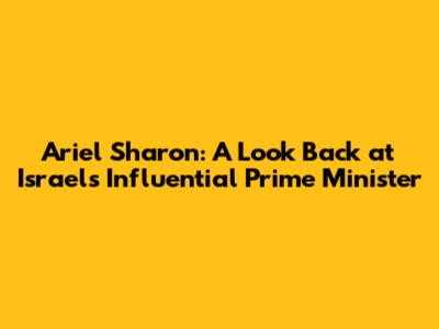 Ariel Sharon: A Look Back at Israel's Influential Prime Minister