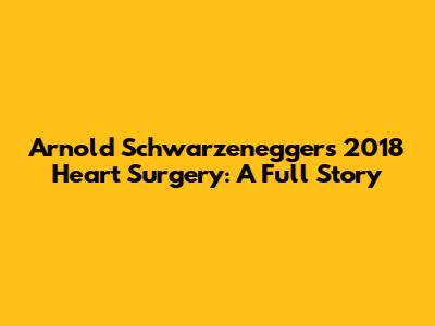 Arnold Schwarzenegger's 2018 Heart Surgery: A Full Story