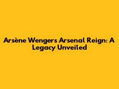 Arsène Wenger's Arsenal Reign: A Legacy Unveiled