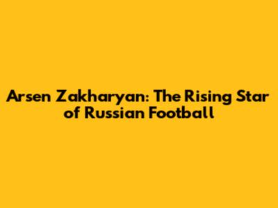 Arsen Zakharyan: The Rising Star of Russian Football