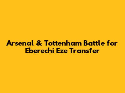 Arsenal & Tottenham Battle for Eberechi Eze Transfer