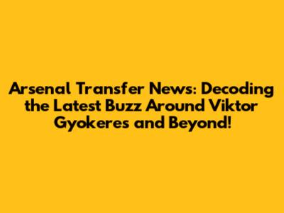 Arsenal Transfer News: Decoding the Latest Buzz Around Viktor Gyokeres and Beyond!