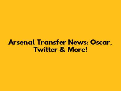 Arsenal Transfer News: Oscar, Twitter & More!