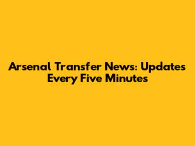 Arsenal Transfer News: Updates Every Five Minutes