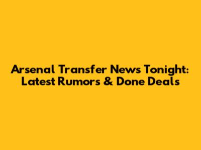 Arsenal Transfer News Tonight: Latest Rumors & Done Deals