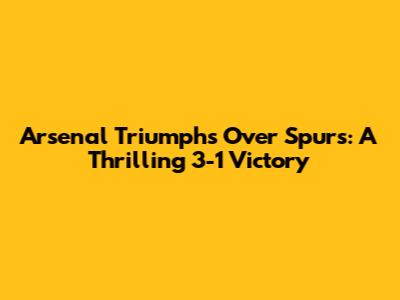 Arsenal Triumphs Over Spurs: A Thrilling 3-1 Victory