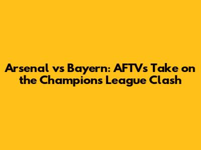 Arsenal vs Bayern: AFTV's Take on the Champions League Clash
