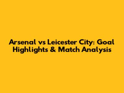 Arsenal vs Leicester City: Goal Highlights & Match Analysis