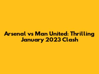 Arsenal vs Man United: Thrilling January 2023 Clash