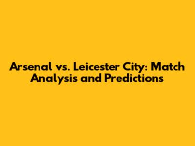 Arsenal vs. Leicester City: Match Analysis and Predictions