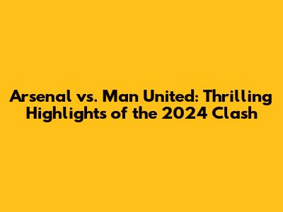 Arsenal vs. Man United: Thrilling Highlights of the 2024 Clash