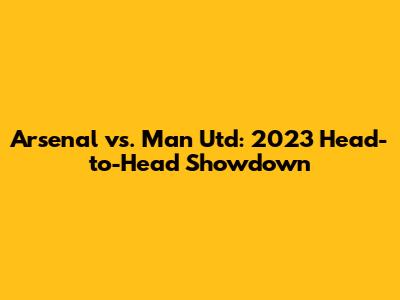 Arsenal vs. Man Utd: 2023 Head-to-Head Showdown