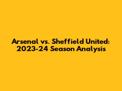 Arsenal vs. Sheffield United: 2023-24 Season Analysis