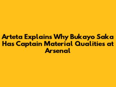 Arteta Explains Why Bukayo Saka Has Captain Material Qualities at Arsenal
