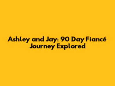 Ashley and Jay: 90 Day Fiancé Journey Explored