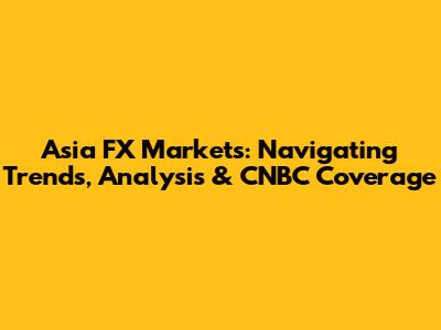 Asia FX Markets: Navigating Trends, Analysis & CNBC Coverage