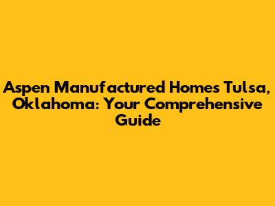 Aspen Manufactured Homes Tulsa, Oklahoma: Your Comprehensive Guide