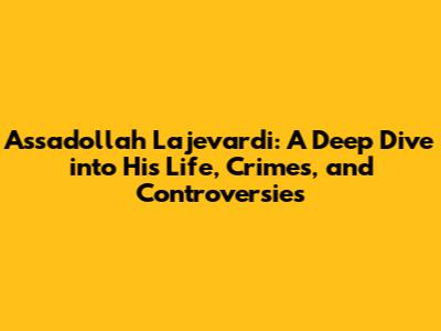 Assadollah Lajevardi: A Deep Dive into His Life, Crimes, and Controversies