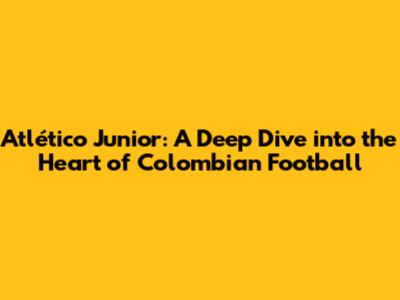 Atlético Junior: A Deep Dive into the Heart of Colombian Football