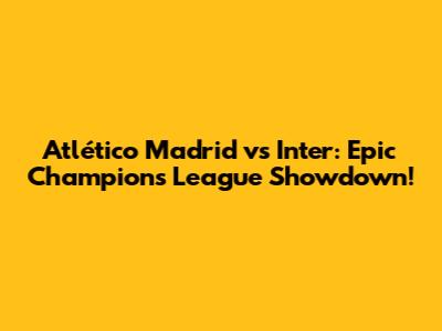 Atlético Madrid vs Inter: Epic Champions League Showdown!