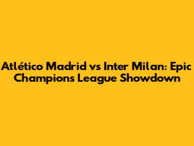 Atlético Madrid vs Inter Milan: Epic Champions League Showdown