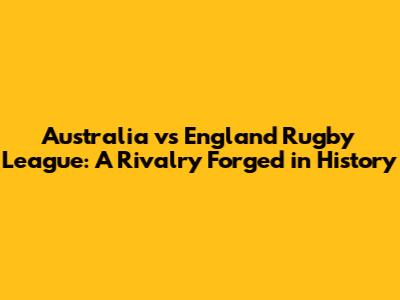Australia vs England Rugby League: A Rivalry Forged in History