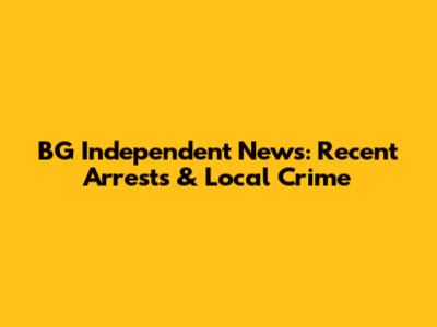 BG Independent News: Recent Arrests & Local Crime
