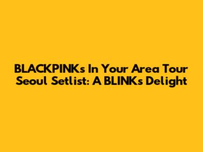 BLACKPINK's In Your Area Tour Seoul Setlist: A BLINK's Delight