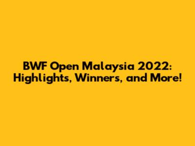 BWF Open Malaysia 2022: Highlights, Winners, and More!