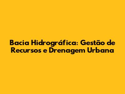 Bacia Hidrográfica: Gestão de Recursos e Drenagem Urbana