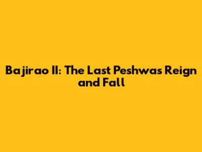 Bajirao II: The Last Peshwa's Reign and Fall