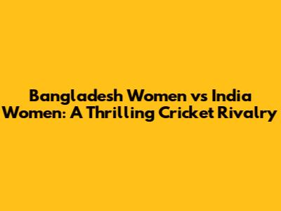 Bangladesh Women vs India Women: A Thrilling Cricket Rivalry