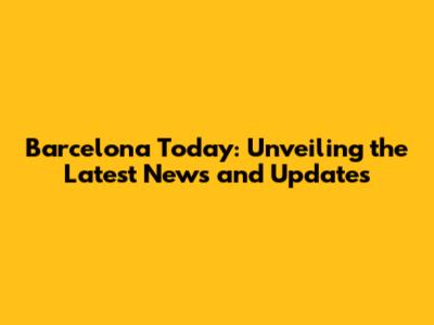 Barcelona Today: Unveiling the Latest News and Updates