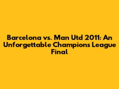 Barcelona vs. Man Utd 2011: An Unforgettable Champions League Final