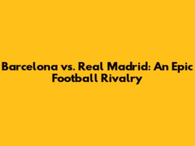 Barcelona vs. Real Madrid: An Epic Football Rivalry