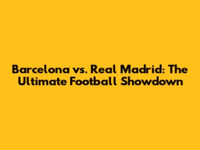 Barcelona vs. Real Madrid: The Ultimate Football Showdown