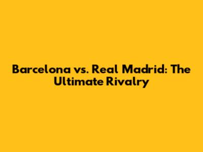 Barcelona vs. Real Madrid: The Ultimate Rivalry