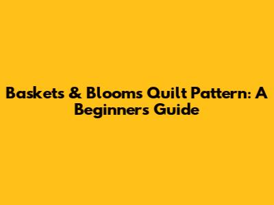 Baskets & Blooms Quilt Pattern: A Beginner's Guide