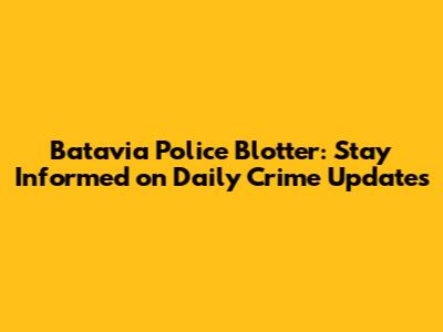 Batavia Police Blotter: Stay Informed on Daily Crime Updates